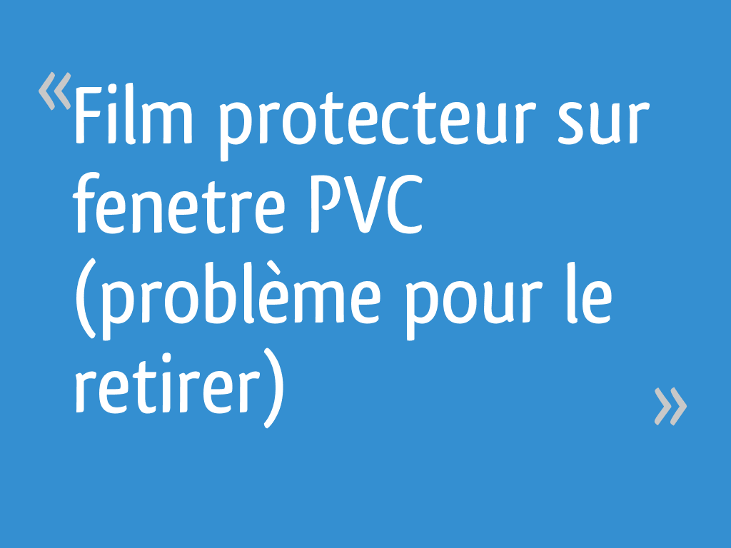 Film Protecteur Sur Fenetre Pvc Probleme Pour Le Retirer 6 Messages